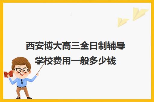 西安博大高三全日制辅导学校费用一般多少钱(西安领军全日制学校怎么样)