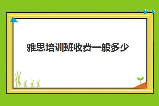 雅思培训班收费一般多少(雅思培训费用大概要多少钱?)