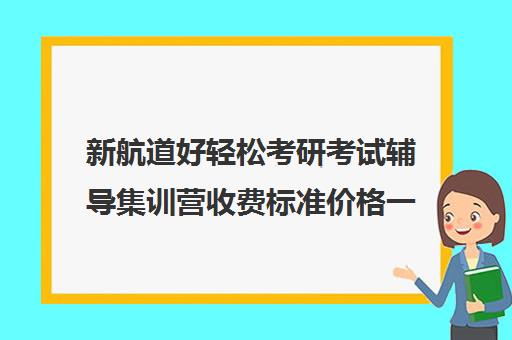 新航道好轻松考研考试辅导集训营收费标准价格一览（新航道考研培训机构怎么样）