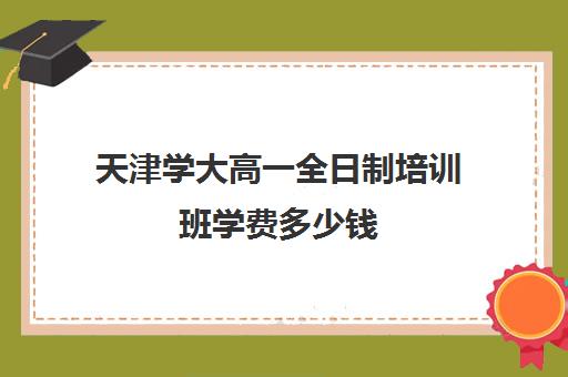 天津学大高一全日制培训班学费多少钱(天津高三封闭式培训机构)