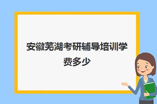 安徽芜湖考研辅导培训学费多少(考研辅导机构怎么收费)