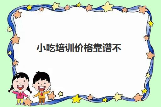 小吃培训价格靠谱不(小吃培训学校能学到真手艺吗)