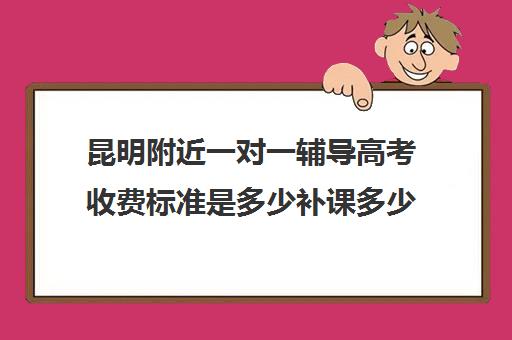 昆明附近一对一辅导高考收费标准是多少补课多少钱一小时(昆明口碑好高中补课机构)