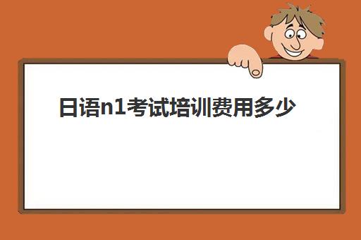 日语n1考试培训费用多少(日语等级考试报名费用是多少)