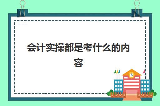 会计实操都是考什么内容(会计实训都干什么)