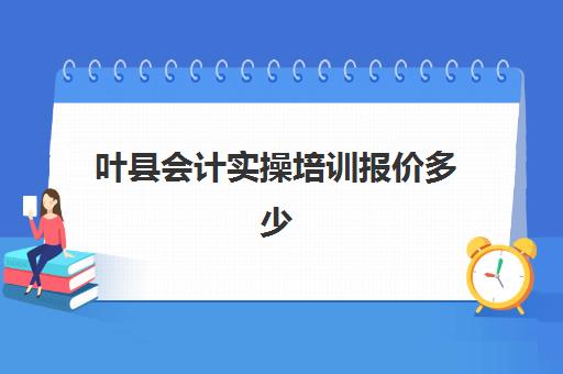 叶县会计实操培训报价多少(会计培训班出来好找工作吗)