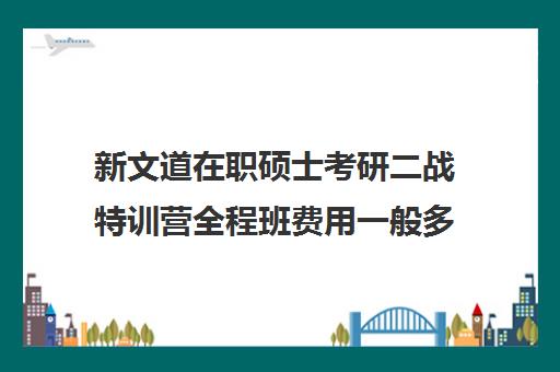 新文道在职硕士考研二战特训营全程班费用一般多少钱（新文道考研收费多少）