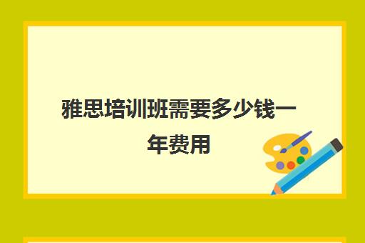 雅思培训班需要多少钱一年费用(雅思培训班大概多少钱哪个好)