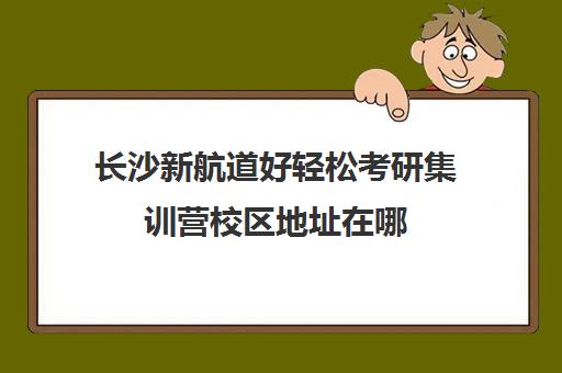 长沙新航道好轻松考研集训营校区地址在哪（湖南长沙考研培训机构哪家好）