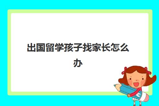 出国留学孩子找家长怎么办(孩子出国留学费用)