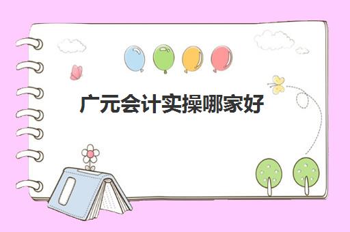 广元会计实操哪家好(四川学会计哪个学校好)