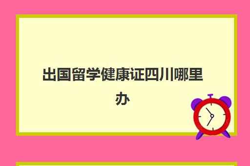 出国留学健康证四川哪里办(出国用的健康证什么样)