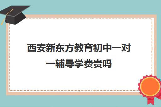 西安新东方教育初中一对一辅导学费贵吗（西安十大补课机构排名）