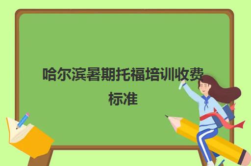 哈尔滨暑期托福培训收费标准(哈尔滨托福学校有哪些)