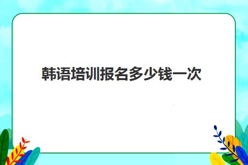 韩语培训报名多少钱一次(韩语培训班收费标准)