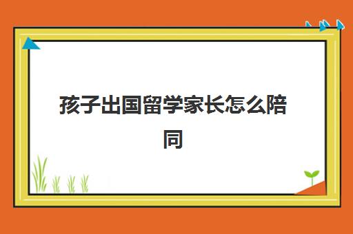 孩子出国留学家长怎么陪同(父母一方带孩子出国委托书)