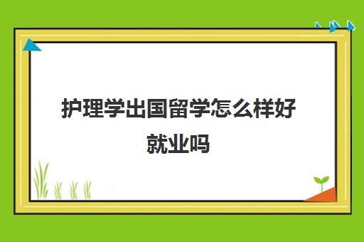 护理学出国留学怎么样好就业吗(护理专业出国留学好吗)