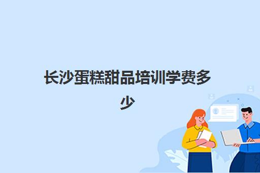 长沙蛋糕甜品培训学费多少(长沙排名前三的烘焙学校)