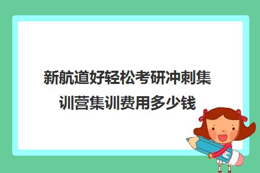 新航道好轻松考研冲刺集训营集训费用多少钱（新航道考研英语）