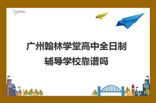 广州翰林学堂高中全日制辅导学校靠谱吗(翰林教育培训机构怎么样)