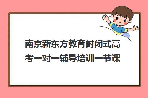 南京新东方教育封闭式高考一对一辅导培训一节课多少钱(南京高三一对一辅导费用是多少