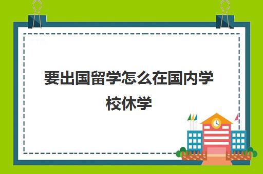 要出国留学怎么在国内学校休学(留学生休学很麻烦吗)