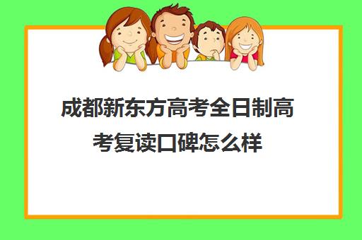 成都新东方高考全日制高考复读口碑怎么样(成都高三全日制冲刺班哪里好)