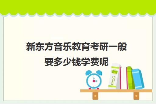 新东方音乐教育考研一般要多少钱学费呢(新东方考研收费标准)