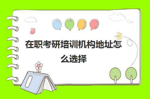 在职考研培训机构地址怎么选择(在职考研怎么选学校以及专业好)