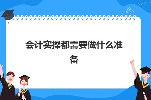 会计实操都需要做什么准备(会计实训步骤与内容)