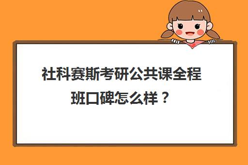 社科赛斯考研公共课全程班口碑怎么样？（社科赛斯考研机构怎么样）