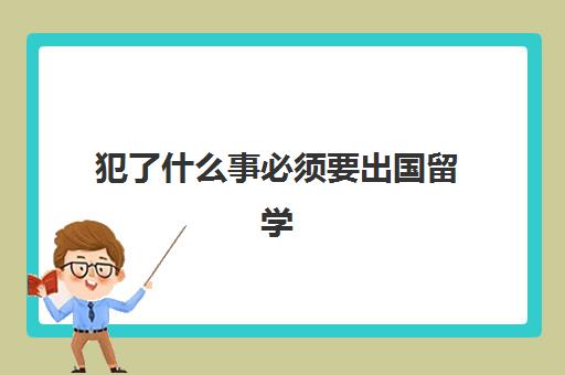 犯了什么事必须要出国留学(犯过罪人可以出国吗)