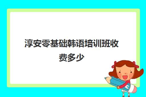 淳安零基础韩语培训班收费多少(报一个韩语培训班要多少钱)