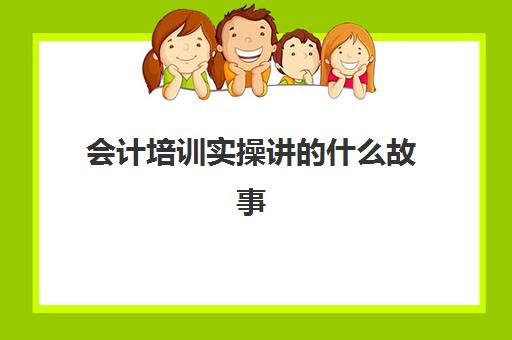 会计培训实操讲的什么故事(会计实训的步骤)