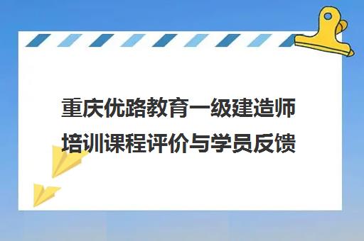 重庆优路教育一级建造师培训课程评价与学员反馈