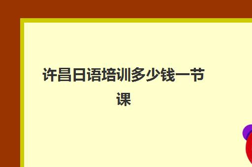 许昌日语培训多少钱一节课(日语培训费用大概多少)