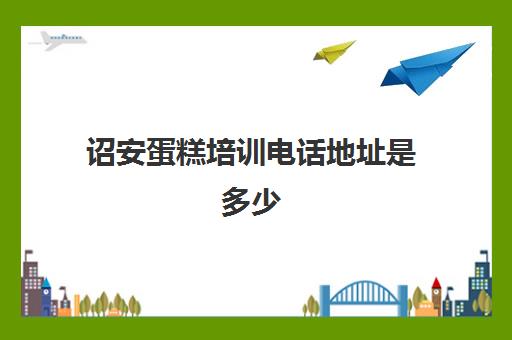 诏安蛋糕培训电话地址是多少(糕点培训学校学费多少)