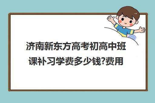 济南新东方高考初高中班课补习学费多少钱?费用一览表