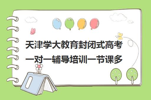 天津学大教育封闭式高考一对一辅导培训一节课多少钱（天津一对一辅导价格表）