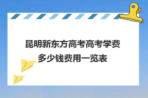 昆明新东方高考高考学费多少钱费用一览表(新东方全日制高考班收费)