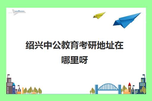 绍兴中公教育考研地址在哪里呀(绍兴考研地点一般在哪里)