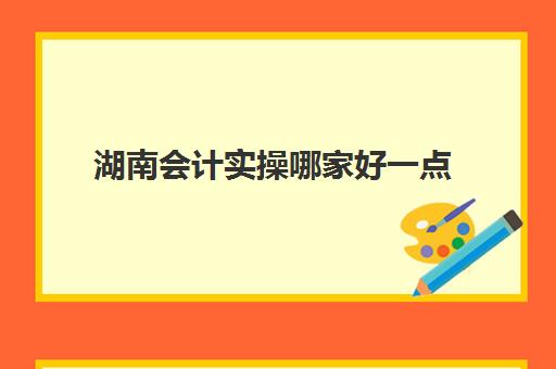 湖南会计实操哪家好一点(岳阳会计培训学校哪个最好)