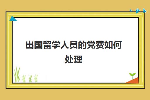 出国留学人员的党费如何处理(出国留学党籍怎么办)