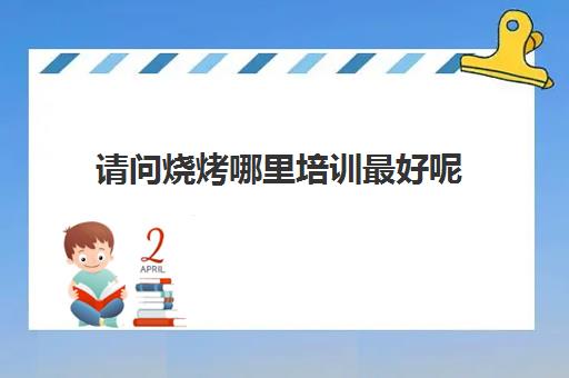 请问烧烤哪里培训最好呢(烧烤培训班靠谱吗)