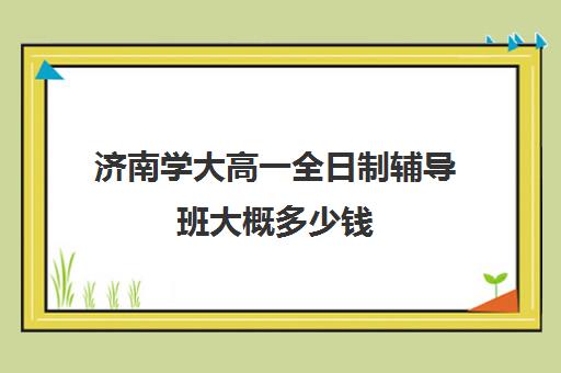 济南学大高一全日制辅导班大概多少钱(济南最好的高考辅导班)