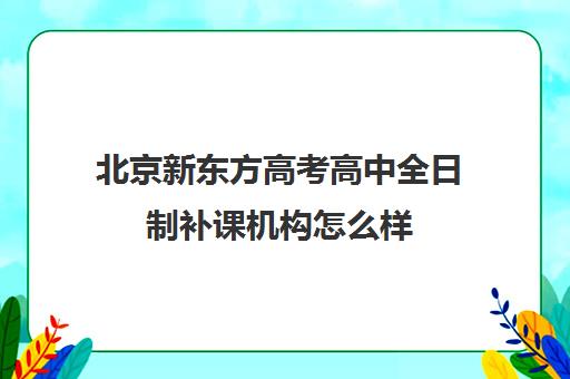 北京新东方高考高中全日制补课机构怎么样（新东方高考培训怎么样）