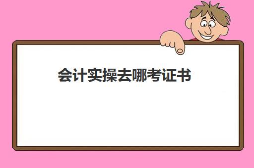 会计实操去哪考证书(如何考会计证书)