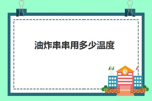 油炸串串用多少温度(油炸的有效温度一般控制在)