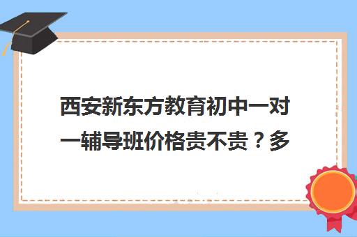 西安新东方教育初中一对一辅导班价格贵不贵？多少钱一年(西安哪个补课机构好)