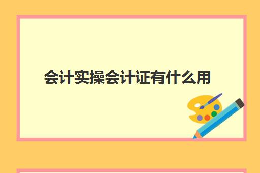 会计实操会计证有什么用(初级会计证拿到手之后需要干嘛)